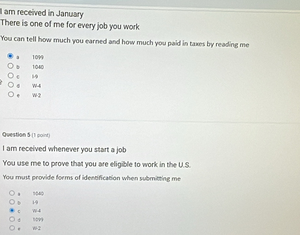 am received in January
There is one of me for every job you work
You can tell how much you earned and how much you paid in taxes by reading me
a 1099
b 1040
c 1-9
d W-4
e W-2
Question 5 (1 point)
I am received whenever you start a job
You use me to prove that you are eligible to work in the U.S.
You must provide forms of identification when submitting me
1040
b 1-9
W-4
d 1099
e W-2