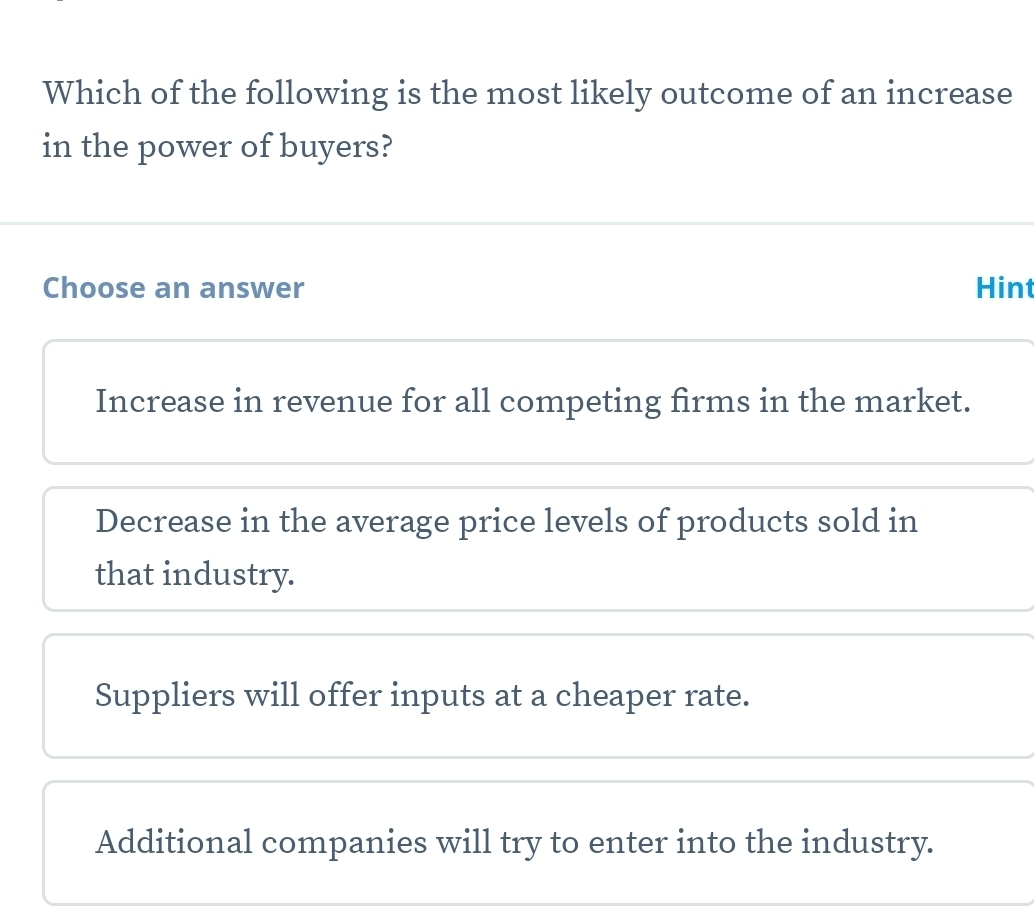 Which of the following is the most likely outcome of an increase
in the power of buyers?
Choose an answer Hint
Increase in revenue for all competing firms in the market.
Decrease in the average price levels of products sold in
that industry.
Suppliers will offer inputs at a cheaper rate.
Additional companies will try to enter into the industry.