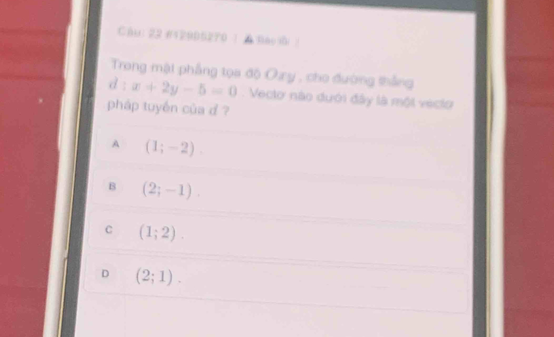 Chu: 22 #12905270 | A Báo i )
Trong mật phẳng tọa độ Oy , cho đường thắng
d : x+2y-5=0. Veclo nào dưới đây là một veclo
pháp tuyến của d ?
A (1;-2).
B (2;-1).
C (1;2).
D (2;1).