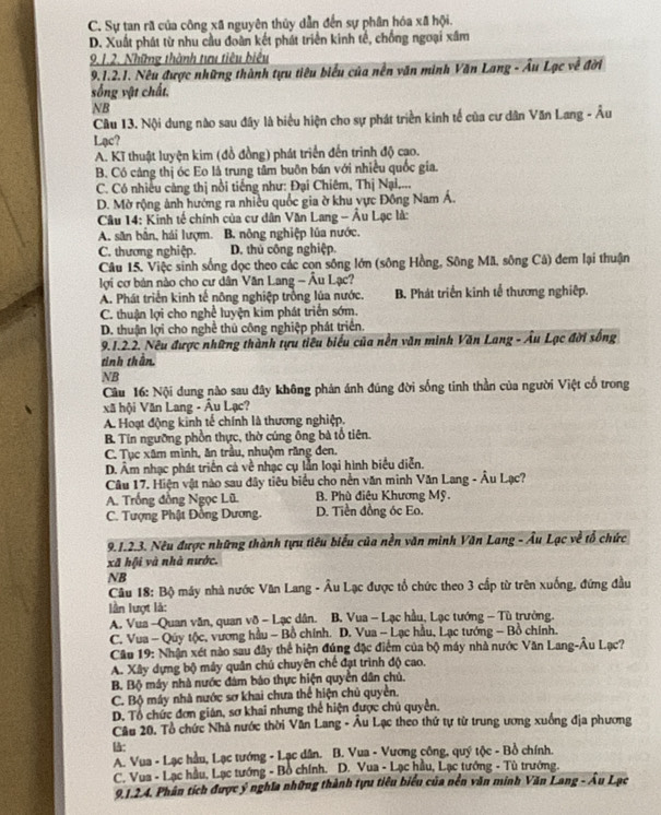 C. Sự tan rã của công xã nguyên thủy dẫn đến sự phân hóa xã hội.
D. Xuất phát từ nhu cầu đoàn kết phát triển kinh tế, chồng ngoại xâm
9.1.2. Những thành tưu tiêu biêu
9.1.2.1. Nêu được những thành tựu tiêu biểu của nền văn minh Văn Lang - Âu Lạc về đời
sống vật chất,
NB
Cầu 13. Nội dung nào sau đây là biểu hiện cho sự phát triển kinh tế của cư dân Văn Lang - Âu
Lạc?
A. Kĩ thuật luyện kim (đồ đồng) phát triển đến trinh độ cao.
B. Có cáng thị óc Eo là trung tâm buôn bán với nhiều quốc gia.
C. Có nhiều cảng thị nổi tiếng như: Đại Chiêm, Thị Nại,...
D. Mờ rộng ảnh hướng ra nhiều quốc gia ờ khu vực Đông Nam Á.
Câu 14: Kinh tế chính của cư dân Văn Lang - Âu Lạc là:
A. săn bẫn, hái lượm. B. nông nghiệp lủa nước.
C. thương nghiệp. D. thủ công nghiệp.
Câu 15. Việc sinh sống dọc theo các con sông lớn (sông Hồng, Sông Mã, sông Câ) đem lại thuận
lợi cơ bản nào cho cư dân Văn Lang - Âu Lạc?
A. Phát triển kinh tế nông nghiệp trồng lúa nước. B. Phát triển kinh tế thương nghiệp.
C. thuận lợi cho nghề luyện kim phát triển sớm.
D. thuận lợi cho nghề thủ công nghiệp phát triển.
9.1.2.2. Nêu được những thành tựu tiêu biểu của nền văn minh Văn Lang - Âu Lạc đời sống
tinh thân.
NB
Câu 16: Nội dung nào sau đây không phản ánh đúng đời sống tinh thần của người Việt cổ trong
xã hội Văn Lang - Âu Lạc?
A. Hoạt động kinh tế chính là thương nghiệp.
B. Tin ngưỡng phồn thực, thờ cúng ông bà tổ tiên.
C. Tục xâm mình, ăn trầu, nhuộm răng đen.
D. Âm nhạc phát triển cả về nhạc cụ lẫn loại hình biểu diễn.
Câu 17. Hiện vật nào sau đây tiêu biểu cho nền văn minh Văn Lang - Âu Lạc?
A. Trống đồng Ngọc Lũ B. Phù điêu Khương Mỹ.
C. Tượng Phật Đồng Dương. D. Tiền đồng óc Eo.
9.1.2.3. Nêu được những thành tựu tiêu biểu của nền văn minh Văn Lang - Âu Lạc về tổ chức
xã hội và nhà nước.
NB
Câu 18: Bộ máy nhà nước Văn Lang - Âu Lạc được tổ chức theo 3 cấp từ trên xuống, đứng đầu
lần lượt là:
A. Vua -Quan văn, quan vô - Lạc dân.  B. Vua - Lạc hầu, Lạc tướng - Tù trưởng.
C. Vua - Quy tộc, vương hầu - Bồ chính. D. Vua - Lạc hầu, Lạc tướng - Bồ chính.
Câu 19: Nhận xét nào sau đây thể hiện đúng đặc điểm của bộ máy nhà nước Văn Lang-Âu Lạc?
A. Xây dựng bộ máy quân chủ chuyên chế đạt trình độ cao.
B. Bộ máy nhà nước đám bảo thực hiện quyền dân chủ.
C. Bộ máy nhà nước sơ khai chưa thể hiện chủ quyền.
D. Tổ chức đơn gián, sơ khai nhưng thể hiện được chủ quyền.
Câu 20, Tổ chức Nhà nước thời Văn Lang - Âu Lạc theo thứ tự từ trung ương xuống địa phương
l:
A. Vua - Lạc hầu, Lạc tướng - Lạc dân.  B. Vua - Vương công, quý tộc - Bồ chính.
C. Vua - Lạc hầu, Lạc tướng - Bồ chính.  D. Vua - Lạc hầu, Lạc tướng - Tù trưởng.
9.1.2.4. Phân tích được ý nghĩa những thành tựu tiêu biểu của nền văn minh Văn Lang - Âu Lạc