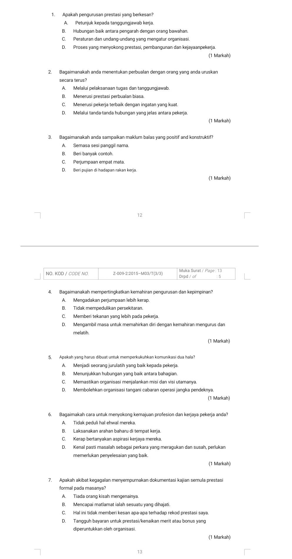 Apakah pengurusan prestasi yang berkesan?
A. Petunjuk kepada tanggungjawab kerja.
B. Hubungan baik antara pengarah dengan orang bawahan.
C. Peraturan dan undang-undang yang mengatur organisasi.
D. Proses yang menyokong prestasi, pembangunan dan kejayaanpekerja.
(1 Markah)
2. Bagaimanakah anda menentukan perbualan dengan orang yang anda uruskan
secara terus?
A. Melalui pelaksanaan tugas dan tanggungjawab.
B. Menerusi prestasi perbualan biasa.
C. Menerusi pekerja terbaik dengan ingatan yang kuat.
D. Melalui tanda-tanda hubungan yang jelas antara pekerja.
(1 Markah)
3. Bagaimanakah anda sampaikan maklum balas yang positif and konstruktif?
A. Semasa sesi panggil nama.
B. Beri banyak contoh
C. Perjumpaan empat mata.
D. Beri pujian di hadapan rakan kerja.
(1 Markah)
12
Muka Surat / Page : 13
NO. KOD / CODE NO. Z-009-2:2015−M03/T(3/3) Drpd / of : 5
4. Bagaimanakah mempertingkatkan kemahiran pengurusan dan kepimpinan?
A. Mengadakan perjumpaan lebih kerap.
B. Tidak mempedulikan persekitaran
C. Memberi tekanan yang lebih pada pekerja.
D. Mengambil masa untuk memahirkan diri dengan kemahiran mengurus dan
melatih
(1 Markah)
5. Apakah yang harus dibuat untuk memperkukuhkan komunikasi dua hala?
A. Menjadi seorang jurulatih yang baik kepada pekerja.
B. Menunjukkan hubungan yang baik antara bahagian.
C. Memastikan organisasi menjalankan misi dan visi utamanya.
D. Membolehkan organisasi tangani cabaran operasi jangka pendeknya.
(1 Markah)
6. Bagaimakah cara untuk menyokong kemajuan profesion dan kerjaya pekerja anda?
A. Tidak peduli hal ehwal mereka.
B. Laksanakan arahan baharu di tempat kerja.
C. Kerap bertanyakan aspirasi kerjaya mereka.
D. Kenal pasti masalah sebagai perkara yang meragukan dan susah, perlukan
memerlukan penyelesaian yang baik.
(1 Markah)
7. Apakah akibat kegagalan menyempurnakan dokumentasi kajian semula prestasi
formal pada masanya?
A. Tiada orang kisah mengenainya.
B. Mencapai matlamat ialah sesuatu yang dihajati.
C. Hal ini tidak memberi kesan apa-apa terhadap rekod prestasi saya.
D. Tangguh bayaran untuk prestasi/kenaikan merit atau bonus yang
diperuntukkan oleh organisasi.
(1 Markah)
13