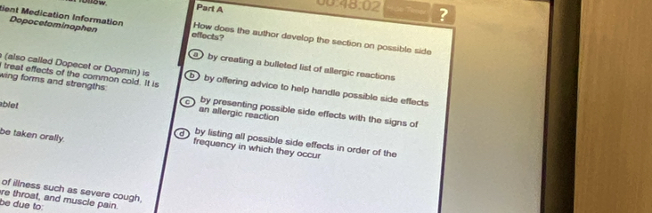 ow Part A
48:02 ?
Dopocetominophen
tient Medication Information effects? How does the author develop the section on possible side
by creating a bulleted list of allergic reactions
I treat effects of the common cold. It is
(also called Dopecet or Dopmin) is b by offering advice to help handle possible side effects 
wing forms and strengths. by presenting possible side effects with the signs of
C
an allergic reaction
ablet by listing all possible side effects in order of the
d
be taken orally.
frequency in which they occur
of illness such as severe cough,
re throat, and muscle pain.
be due to: