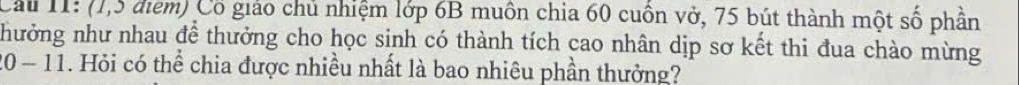 Cầu 11: (1,5 điểm) Cổ giáo chủ nhiệm lớp 6B muôn chia 60 cuốn vở, 75 bút thành một số phần 
nhưởng như nhau để thưởng cho học sinh có thành tích cao nhân dịp sơ kết thi đua chào mừng 
0-11 . Hỏi có thể chia được nhiều nhất là bao nhiêu phần thưởng?