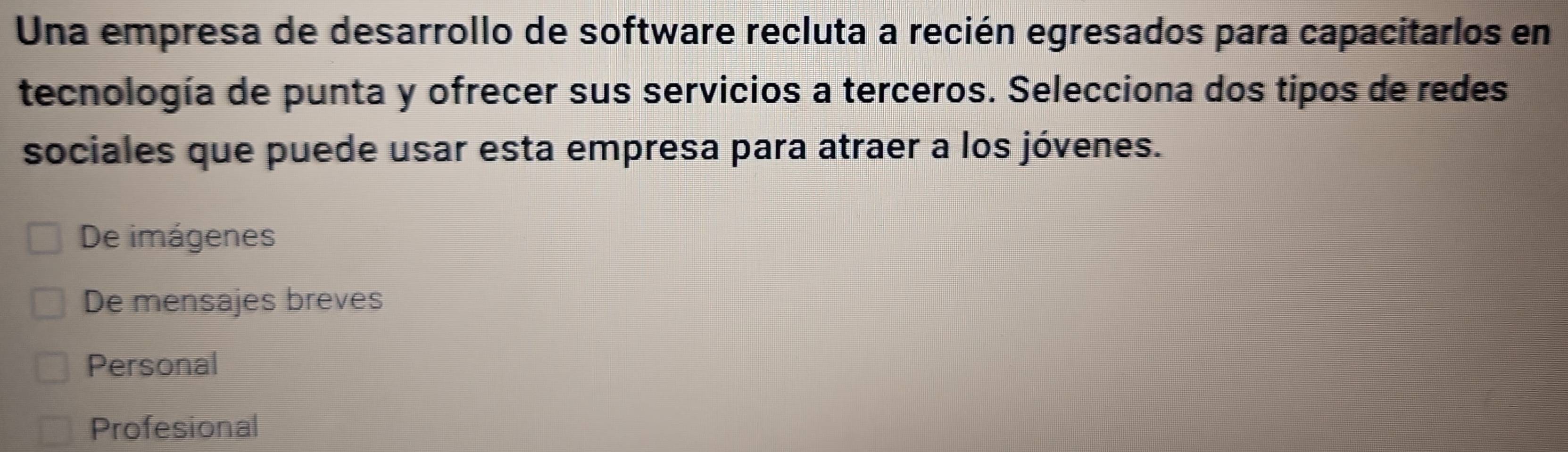 Una empresa de desarrollo de software recluta a recién egresados para capacitarlos en
tecnología de punta y ofrecer sus servicios a terceros. Selecciona dos tipos de redes
sociales que puede usar esta empresa para atraer a los jóvenes.
De imágenes
De mensajes breves
Personal
Profesional