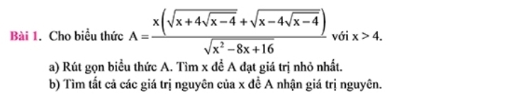 Cho biều thức A=frac x(sqrt(x+4sqrt x-4)+sqrt(x-4sqrt x-4))sqrt(x^2-8x+16) với x>4. 
a) Rút gọn biểu thức A. Tìm x để A đạt giá trị nhỏ nhất. 
b) Tìm tất cả các giá trị nguyên của x đề A nhận giá trị nguyên.