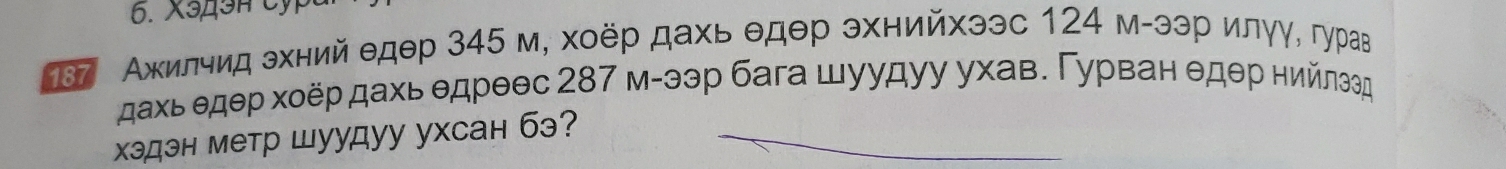 X349H Cỷ 
787 Ажилчид эхний едθр 345 м, хоёр дахь θдθр эхнийхээс 124 м-ээр илγγ, гурав 
дахь едер хοёр дахь едреθс 287 м-ээр бага шуудуу ухав. Γурван θдθр нийлэед 
хэдэн метр шуудуу ухсан бэ?