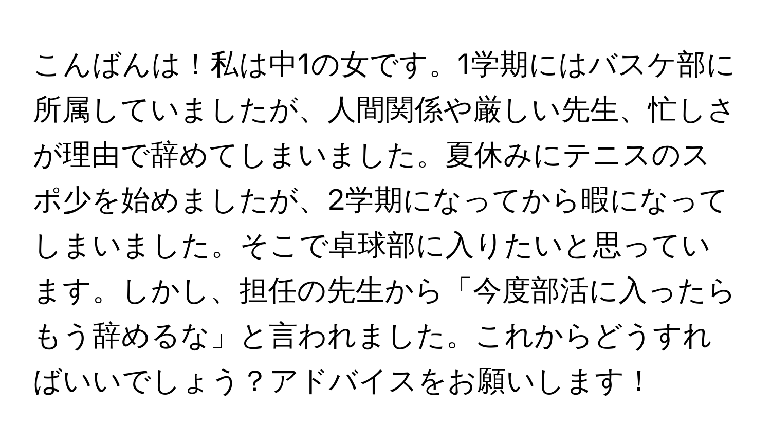 こんばんは！私は中1の女です。1学期にはバスケ部に所属していましたが、人間関係や厳しい先生、忙しさが理由で辞めてしまいました。夏休みにテニスのスポ少を始めましたが、2学期になってから暇になってしまいました。そこで卓球部に入りたいと思っています。しかし、担任の先生から「今度部活に入ったらもう辞めるな」と言われました。これからどうすればいいでしょう？アドバイスをお願いします！