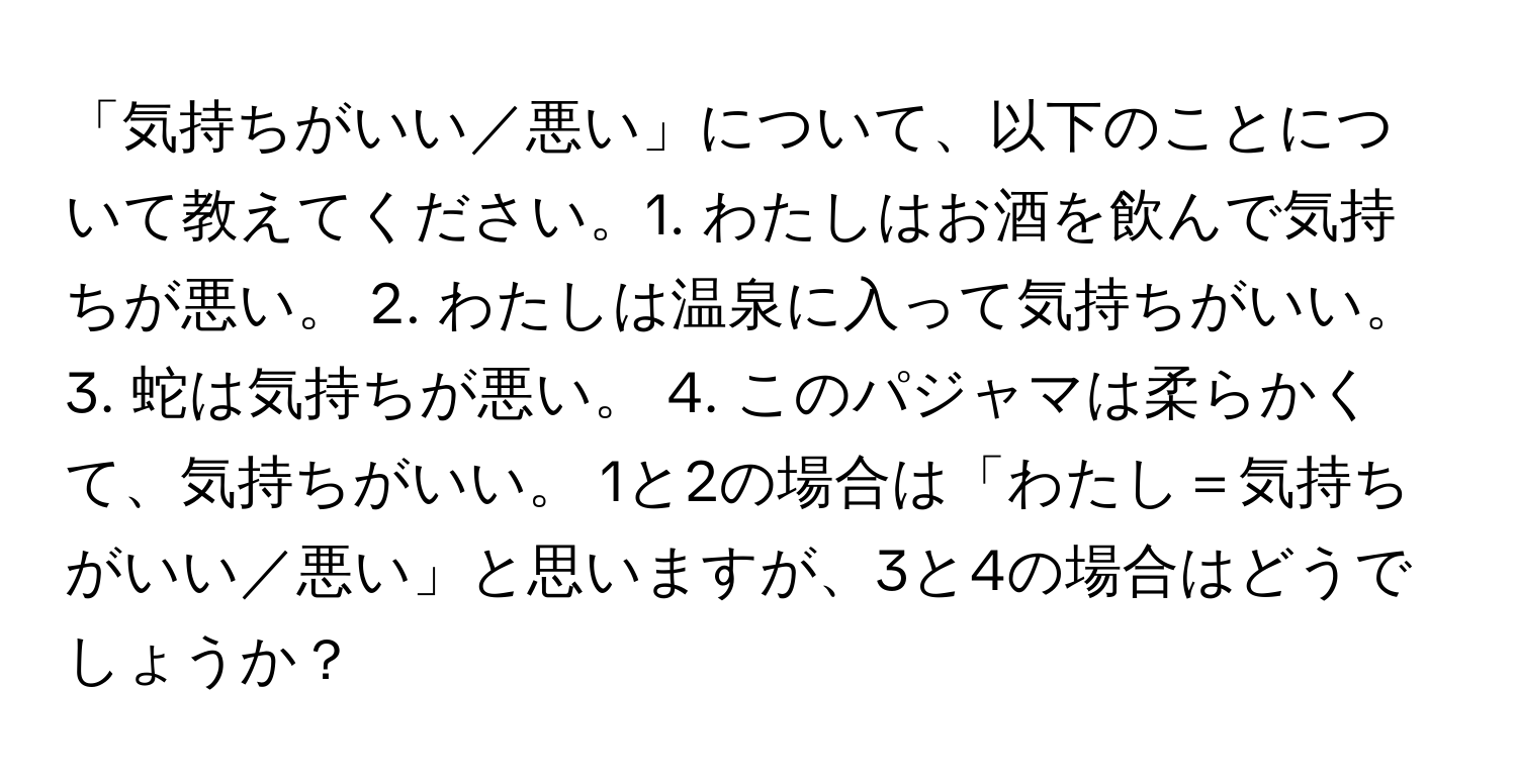 「気持ちがいい／悪い」について、以下のことについて教えてください。1. わたしはお酒を飲んで気持ちが悪い。 2. わたしは温泉に入って気持ちがいい。 3. 蛇は気持ちが悪い。 4. このパジャマは柔らかくて、気持ちがいい。 1と2の場合は「わたし＝気持ちがいい／悪い」と思いますが、3と4の場合はどうでしょうか？