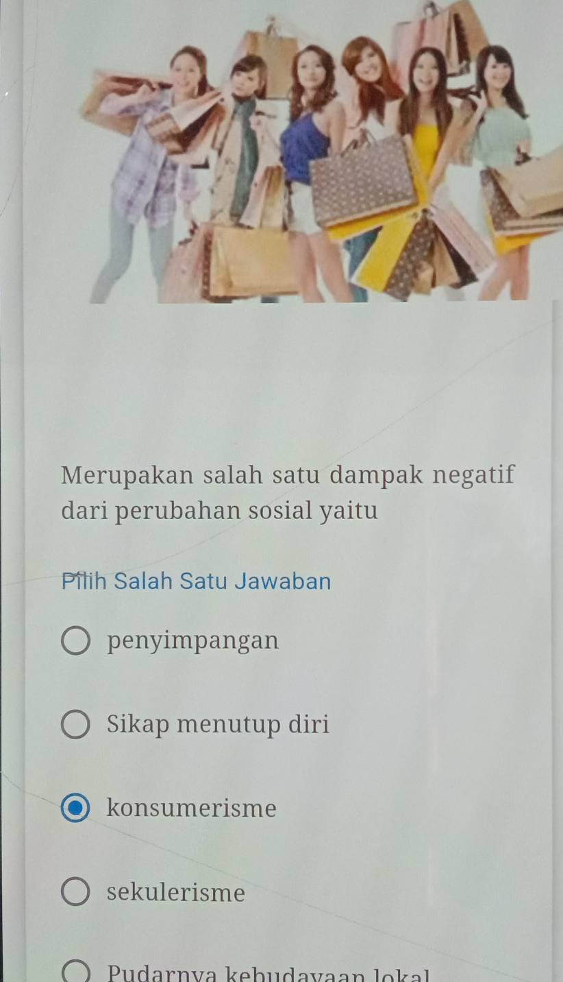 Merupakan salah satu dampak negatif
dari perubahan sosial yaitu
Pilih Salah Satu Jawaban
penyimpangan
Sikap menutup diri
konsumerisme
sekulerisme
Pudarnva kebudavaan lokal