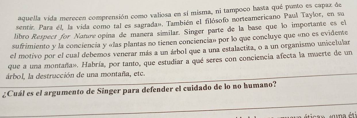 aquella vida merecen comprensión como valiosa en sí misma, ni tampoco hasta qué punto es capaz de 
sentir. Para él, la vida como tal es sagrada». También el filósofo norteamericano Paul Taylor, en su 
libro Respect for Nature opina de manera similar. Singer parte de la base que lo importante es el 
sufrimiento y la conciencia y «las plantas no tienen conciencia» por lo que concluye que «no es evidente 
el motivo por el cual debemos venerar más a un árbol que a una estalactita, o a un organismo unicelular 
que a una montaña». Habría, por tanto, que estudiar a qué seres con conciencia afecta la muerte de un 
árbol, la destrucción de una montaña, etc. 
_ 
¿Cuál es el argumento de Singer para defender el cuidado de lo no humano? 
_ 
vava ética» «qna éti