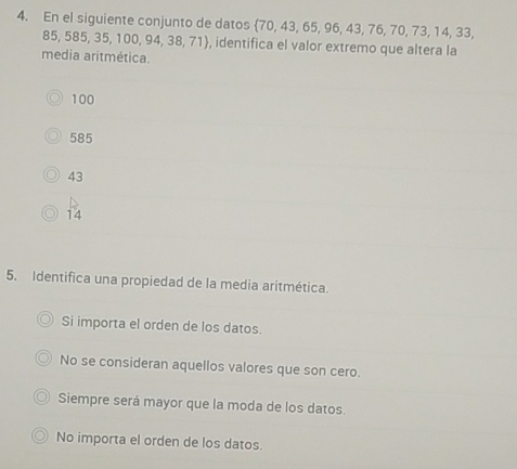 En el siguiente conjunto de datos  70,43,65,96,43,76,70,73,14,33
85 585,35,100,94,38,71 , identifica el valor extremo que altera la
media aritmética.
100
585
43
14
5. Identifica una propiedad de la media aritmética.
Si importa el orden de los datos.
No se consideran aquellos valores que son cero.
Siempre será mayor que la moda de los datos.
No importa el orden de los datos.