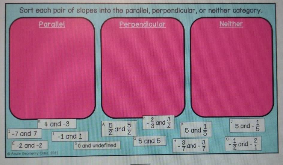 Sort each pair of slopes into the parallel, perpendicular, or neither category.
Parallel Perpendicular Neither
.J
4 and -3 A  5/2  and  5/2  - 2/3  and  3/2  5 and - 1/5 
5 and  1/5 
-7 and 7 -1 and 1
G
E -2 and -2 0 and undefined 5 and 5 H - 3/7  and - 3/7  - 1/2  and - 2/1 
@ Acute Geometry Class, 2021