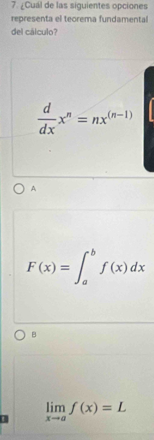 ¿Cuál de las siguientes opciones
representa el teorema fundamental
del cálculo?
 d/dx x^n=nx^((n-1))
A
F(x)=∈t _a^(bf(x)dx
B
limlimits _xto a)f(x)=L