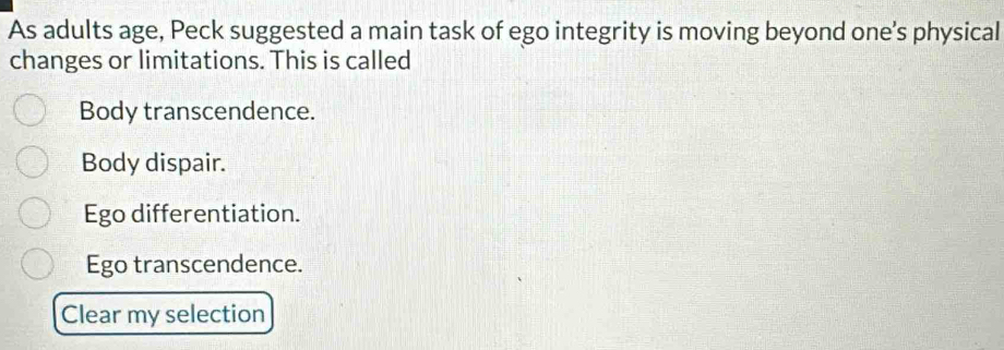 As adults age, Peck suggested a main task of ego integrity is moving beyond one's physical
changes or limitations. This is called
Body transcendence.
Body dispair.
Ego differentiation.
Ego transcendence.
Clear my selection