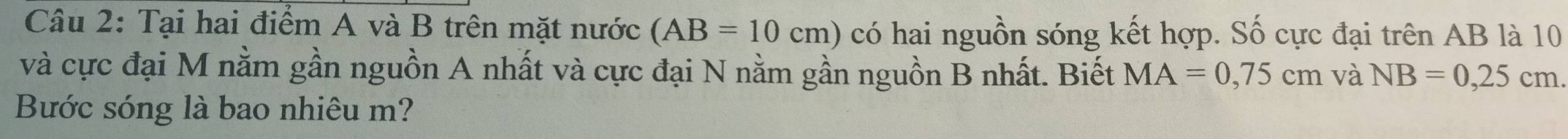 Tại hai điểm A và B trên mặt nước (AB=10cm) có hai nguồn sóng kết hợp. Số cực đại trên AB là 10
và cực đại M nằm gần nguồn A nhất và cực đại N nằm gần nguồn B nhất. Biết MA=0,75cm và NB=0,25cm. 
Bước sóng là bao nhiêu m?