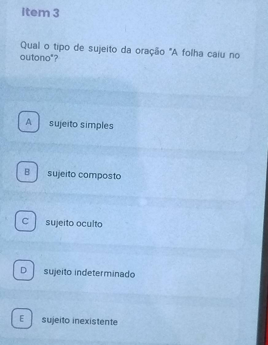 Item 3
Qual o tipo de sujeito da oração "A folha caiu no
outono"?
A sujeito simples
B sujeito composto
c sujeito oculto
D sujeito indeterminado
E sujeito inexistente