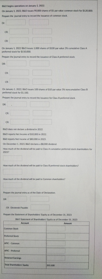 B&O begins operations on January 1, 2022. 
On January 1, 2022, B&O issues 90,000 shares of $1 par value common stock for $120.000. 
Prepare the journal entry to record the issuance of common stock. 
Dr 
CR: 
CR: 
On January 1, 2022 B&O issues 1,000 shares of $100 par value 2% cumulative Class A 
preferred stock for $150,000. 
Prepare the journal entry to record the issuance of Class A preferred stock 
DR: 
CR 
CR: 
On January 1, 2022. B&O issues 100 shares of $10 par value 5% noncumulative Class B 
prefemed stack for $1.100. 
Prepare the journal entry to record the issuance for Class B preferred stock. 
DR 
CR: 
CR: 
B&O does not declare a dividend in 2022. 
B&O reports Net Income of $10,000 in 2022 
B&0 reports Net Income of $80,000 in 2023. 
On December 1, 2023, B&O declares a $8.000 dividend 
How much of the dividend will be paid to Class A cumulative preferred stock shareholders for 
2023? 
How much of the dividend will be paid to Class B preferred stock shareholders? 
How much of the dividend will be paid to Common shareholders? 
Prepare the journal entry as of the Date of Declaration. 
DR 
CR: Dividends Payable 
Prepare the Statement of Shareholders' Equity as of December 31, 2023