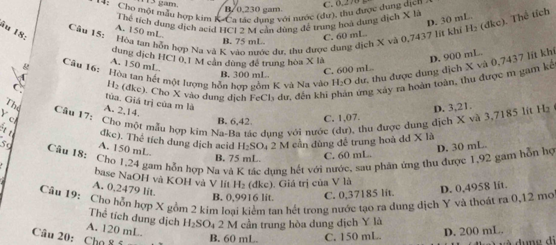 gam. C. 0.278 
14: Cho một mẫu hợp kim K-Ca tác dụng với nước (dư), thu được dung dịcn
B. 0,230 gam.
Thể tích dung dịch acid HCI 2 M cần dùng để trung hoà dung địch X là
D. 30 mL.
âu 18:
Câu 15:
Hòa tan hỗn hợp Na và K vào nước dư, thu được dung dịch X và 0,7437 lit khỉ H_2 (đkc). Thể tích
A. 150 mL.
B. 75 mL.
C. 60 mL.
dung dịch HCl 0,1 M cần dùng để trung hòa X là
D. 900 mL.
g
Câu 16: Hòa tan hết một lượng hỗn hợp gồm K và Na vào H₂O dư, thu được dung dịch X và 0,7437 lít khi
A. 150 mL.
B. 300 mL.
C. 600 mL.
C. e). Cho X vào dung dịch FeCl₃ dư, đến khi phản ứng xảy ra hoàn toàn, thu được m gam kế
H_2 dkc
tủa. Giá trị của m là
A. 2,14.
D. 3,21.
Thể  Câu 17: Cho một mẫu hợp kim Na-Ba tác dụng với nước (dư), thu được dung dịch X và 3,7185 lít H
Y c C. 1,07.
B. 6,42.
ết t
dkc). Thể tích dung dịch acid H_2SO_4 2 M cần dùng đề trung hoà dd X là
59
A. 150 mL.
Câu 18: Cho 1,24 gam hỗn hợp Na và K tác dụng hết với nước, sau phản ứng thu được 1,92 gam hỗn hợ
B. 75 mL.
C. 60 mL. D. 30 mL.
base NaOH và KOH và V lít H_2 (đkc). Giá trị của V là
A. 0,2479 lit.
B. 0,9916 lit. C. 0,37185 lit. D. 0,4958 lít.
Câu 19: Cho hỗn hợp X gồm 2 kim loại kiểm tan hết trong nước tạo ra dung dịch Y và thoát ra 0,12 mo
Thể tích dung dịch H_2SO_4 2 M cần trung hòa dung dịch Y là
A. 120 mL. D. 200 mL.
Câu 20: Cho 85
B. 60 mL. C. 150 mL.
un e di