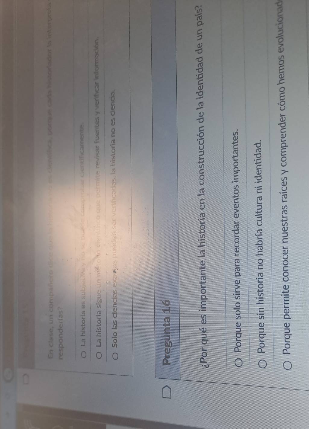 En clase, un compañero dice que la hstora no es científica, porque cada historlador la interpreta
responderías?
La historia es subjetiva y no se puede comprobar cientificamente,
La historia sigue un método científico que permite revisar fuentes y verificar información.
Solo las ciencias exacias puéden ser verificadas, la historia no es ciencia.
Pregunta 16
¿Por qué es importante la historia en la construcción de la identidad de un país?
Porque solo sirve para recordar eventos importantes.
Porque sin historia no habría cultura ni identidad.
Porque permite conocer nuestras raíces y comprender cómo hemos evolucionad