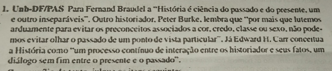 Unb-DF/PAS Para Fernand Braudel a 'História é ciência do passado e do presente, um 
e outro inseparáveis'. Outro historiador, Peter Burke, lembra que “por mais que lutemos 
arduamente para evitar os preconceitos associados a cor. credo, classe ou sexo. não pode- 
mos evitar olhar o passado de um ponto de vista particular'''. Já Edward H. Carr conceitua 
a História como 'um processo contínuo de interação entre os historiador e seus fatos, um 
diálogo sem fim entre o presente e o passado'.