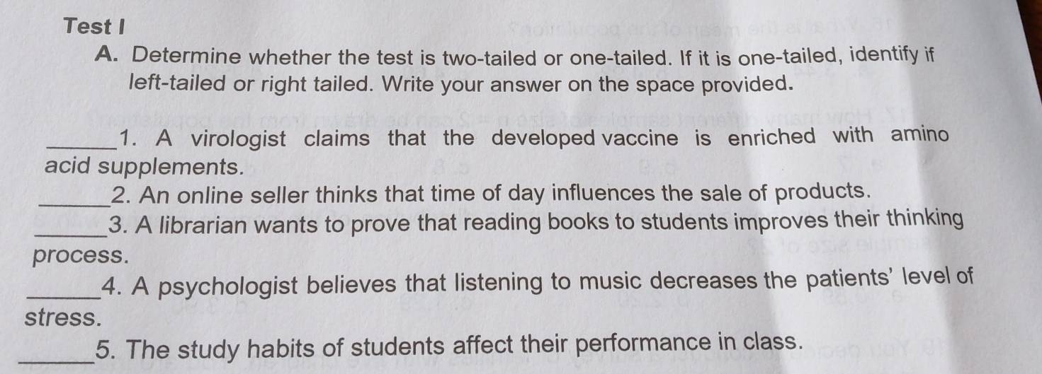 Test I 
A. Determine whether the test is two-tailed or one-tailed. If it is one-tailed, identify if 
left-tailed or right tailed. Write your answer on the space provided. 
_1. A virologist claims that the developed vaccine is enriched with amino 
acid supplements. 
_2. An online seller thinks that time of day influences the sale of products. 
_3. A librarian wants to prove that reading books to students improves their thinking 
process. 
_4. A psychologist believes that listening to music decreases the patients' level of 
stress. 
_5. The study habits of students affect their performance in class.