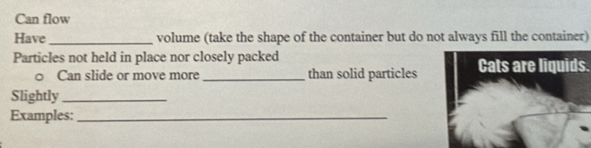 Can flow 
Have_ volume (take the shape of the container but do not always fill the container) 
Particles not held in place nor closely packed 
○ Can slide or move more _than solid particles Cats are liquids. 
Slightly_ 
Examples:_