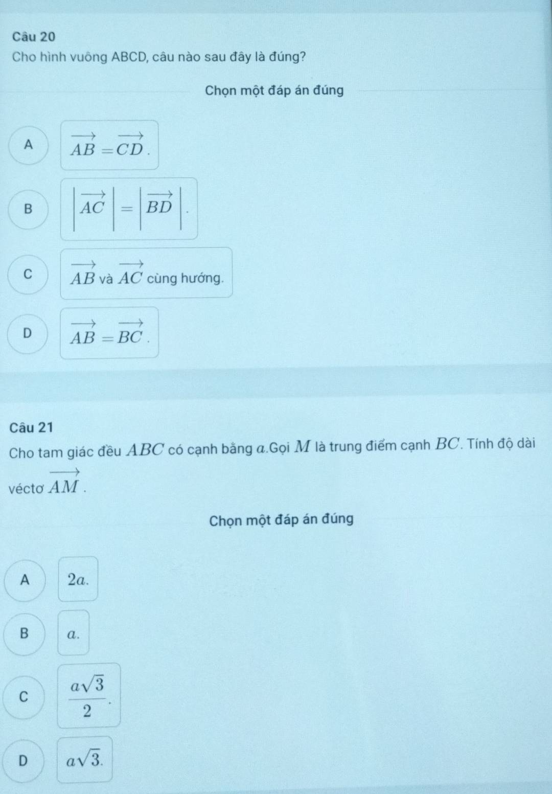 Cho hình vuông ABCD, câu nào sau đây là đúng?
Chọn một đáp án đúng
A vector AB=vector CD.
B |vector AC|=|vector BD|.
C vector AB và vector AC cùng hướng.
D vector AB=vector BC. 
Câu 21
Cho tam giác đều ABC có cạnh bằng a.Gọi M là trung điểm cạnh BC. Tính độ dài
véctơ vector AM. 
Chọn một đáp án đúng
A 2a.
B a.
C  asqrt(3)/2 .
D asqrt(3).