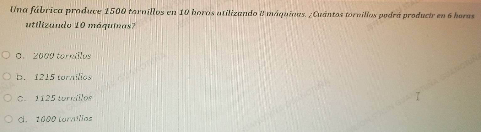 Una fábrica produce 1500 tornillos en 10 horas utilizando 8 máquinas. ¿Cuántos tornillos podrá producir en 6 horas
utilizando 10 máquinas?
a. 2000 tornillos
b. 1215 tornillos
C. 1125 tornillos
d. 1000 tornillos