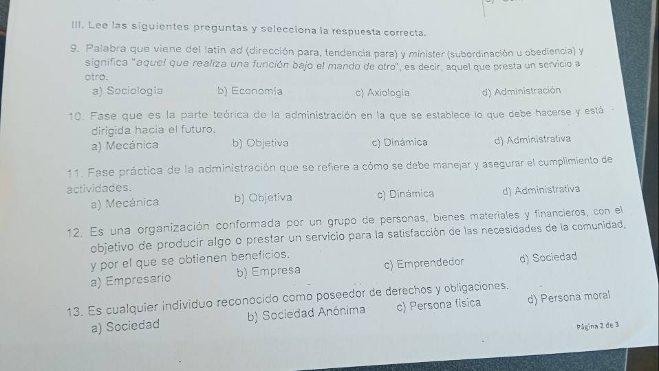 Lee las siguientes preguntas y selecciona la respuesta correcta.
9. Palabra que viene del latín ad (dirección para, tendencia para) y minister (subordinación u obediencia) y
significa "aquel que realiza una función bajo el mando de otro", es decir, aquel que presta un servicio a
otro.
a) Sociologia b) Economia c) Axiología d) Administración
10. Fase que es la parte teórica de la administración en la que se establece lo que debe hacerse y está
dirigida hacia el futuro.
a) Mecánica b) Objetiva c) Dinámica d) Administrativa
11. Fase práctica de la administración que se refiere a cómo se debe manejar y asegurar el cumplimiento de
actividades.
a) Mecánica b) Objetiva c) Dinámica d) Administrativa
12. Es una organización conformada por un grupo de personas, bienes materiales y financieros, con el
objetivo de producir algo o prestar un servicio para la satisfacción de las necesidades de la comunidad,
y por el que se obtienen beneficios.
a) Empresario b) Empresa c) Emprendedor d) Sociedad
13. Es cualquier individuo reconocido como poseedor de derechos y obligaciones. d) Persona moral
a) Sociedad b) Sociedad Anónima c) Persona física
Página 2 de 3