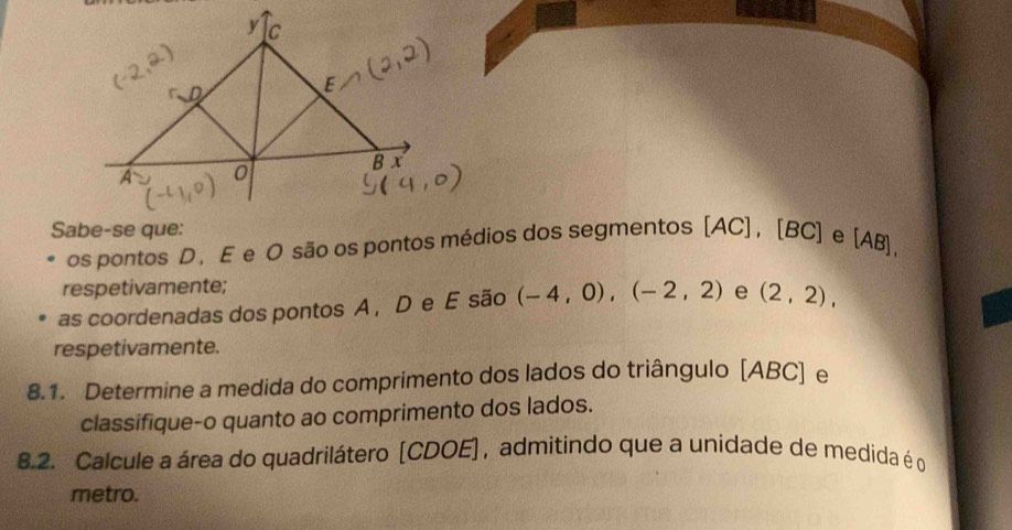 os pontos D ， E e O são os pontos médios dos segmentos [ AC ] , [BC] e [AB], 
respetivamente; 
as coordenadas dos pontos A , D e E são (-4,0), (-2,2) e (2,2), 
respetivamente. 
8.1. Determine a medida do comprimento dos lados do triângulo [ ABC ] e 
classifique-o quanto ao comprimento dos lados. 
8.2. Calcule a área do quadrilátero [ CDOE ] , admitindo que a unidade de medida é o 
metro.