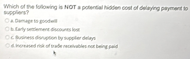 Which of the following is NOT a potential hidden cost of delaying payment to
suppliers?
a. Darnage to goodwill
b. Early settlement discounts lost
c. Business disruption by supplier delays
d. Increased risk of trade receivables not being paid