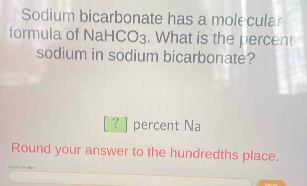 Sodium bicarbonate has a molecular 
formula of NaHCO₃. What is the percent 
sodium in sodium bicarbonate? 
[?] percent Na 
Round your answer to the hundredths place. 
Percent Sodium 
Suhmit