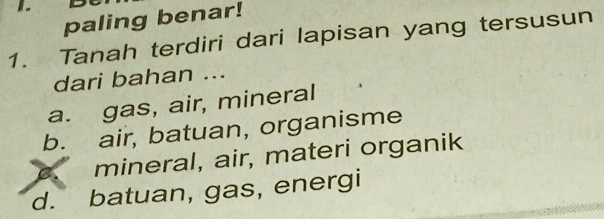 paling benar!
1. Tanah terdiri dari lapisan yang tersusun
dari bahan ...
a. gas, air, mineral
b. air, batuan, organisme
C、 mineral, air, materi organik
d. batuan, gas, energi