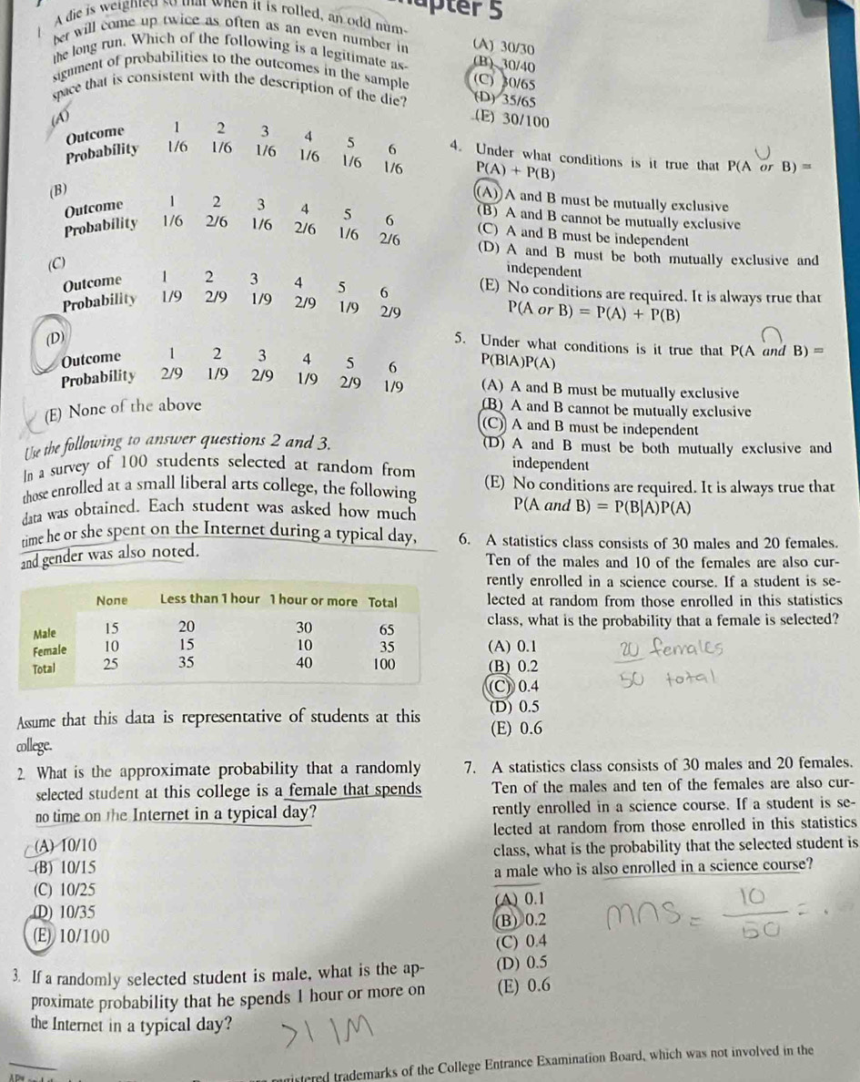 üter 5
A die is weighted so tat when it is rolled, an odd num
ber will come up twice as often as an even number in (A) 30/30
the long run. Which of the following is a legitimate as (B) 30/40
signment of probabilities to the outcomes in the sample (C) 30/65
space that is consistent with the description of the die? (D) 35/65.(E) 30/100
Outcome  2 3 4 5
P 4. Under what conditions is it true that
Probabílity 1/6 1/6 1/6 1/6  6
1/6 1/6 P(A)+P(B)
P(A or B)=
(B)
(A))A and B must be mutually exclusive
(B) A and B cannot be mutually exclusive
Outcome 1 2 3 4 5 6 (C) A and B must be independent
Probability 1/6 2/6 1/6 2/6 1/6 2/6 (D) A and B must be both mutually exclusive and
(C)
independent
Outcome 1 2 3 4 5 6 (E) No conditions are required. It is always true that
Probability 1/9 2/9 1/9 2/9 1/9 2/9 P(Ac B)=P(A)+P(B)
(D)
5. Under what conditions is it true that P(A and B)=
Outcome 1 2 3 4 5 6 P(BlA )P(A)
Probability 2/9 1/9 2/9 1/9 2/9 1/9 (A) A and B must be mutually exclusive
(E) None of the above (B) A and B cannot be mutually exclusive
(C) A and B must be independent
Use the following to answer questions 2 and 3, (D) A and B must be both mutually exclusive and
In a survey of 100 students selected at random from
independent
those enrolled at a small liberal arts college, the following (E) No conditions are required. It is always true that
P(A and
data was obtained. Each student was asked how much B)=P(B|A)P(A)
time he or she spent on the Internet during a typical day, 6. A statistics class consists of 30 males and 20 females.
and gender was also noted.
Ten of the males and 10 of the females are also cur-
rently enrolled in a science course. If a student is se-
lected at random from those enrolled in this statistics
class, what is the probability that a female is selected?
(A) 0.1
(B) 0.2
(C) 0.4
(D) 0.5
Assume that this data is representative of students at this (E) 0.6
cllege.
2 What is the approximate probability that a randomly 7. A statistics class consists of 30 males and 20 females.
selected student at this college is a female that spends Ten of the males and ten of the females are also cur-
no time on the Internet in a typical day? rently enrolled in a science course. If a student is se-
lected at random from those enrolled in this statistics
(A) 10/10
-(B) 10/15 class, what is the probability that the selected student is
a male who is also enrolled in a science course?
(C) 10/25
(D) 10/35 (A) 0.1
(E) 10/100 (B) 0.2
(C) 0.4
3. If a randomly selected student is male, what is the ap- (D) 0.5
proximate probability that he spends 1 hour or more on (E) 0.6
the Internet in a typical day?
_
istered trademarks of the College Entrance Examination Board, which was not involved in the