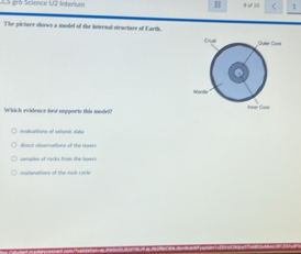 SS 216 Science U2 Intrriun < 1
The picture shows a model of the internal structure of Earth. 
Which evidence fes sepports this model0 
e
dimect observations of the levers
samptes of rocks from the lyers
easfenations of the rock racle