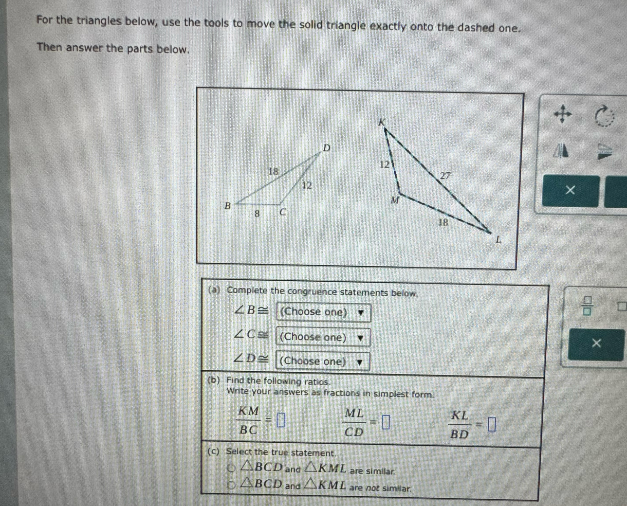 For the triangles below, use the tools to move the solid triangle exactly onto the dashed one.
Then answer the parts below.
×
(a) Complete the congruence statements below.
∠ B≌ (Choose one)
 □ /□  
∠ C≌ (Choose one)
×
∠ D≌ (Choose one)
(b) Find the following ratios.
Write your answers as fractions in simplest form.
 KM/BC =□  ML/CD =□
 KL/BD =□
(c) Select the true statement.
△ BCD and △ KML are simillar.
△ BCD and △ KML are not similar.