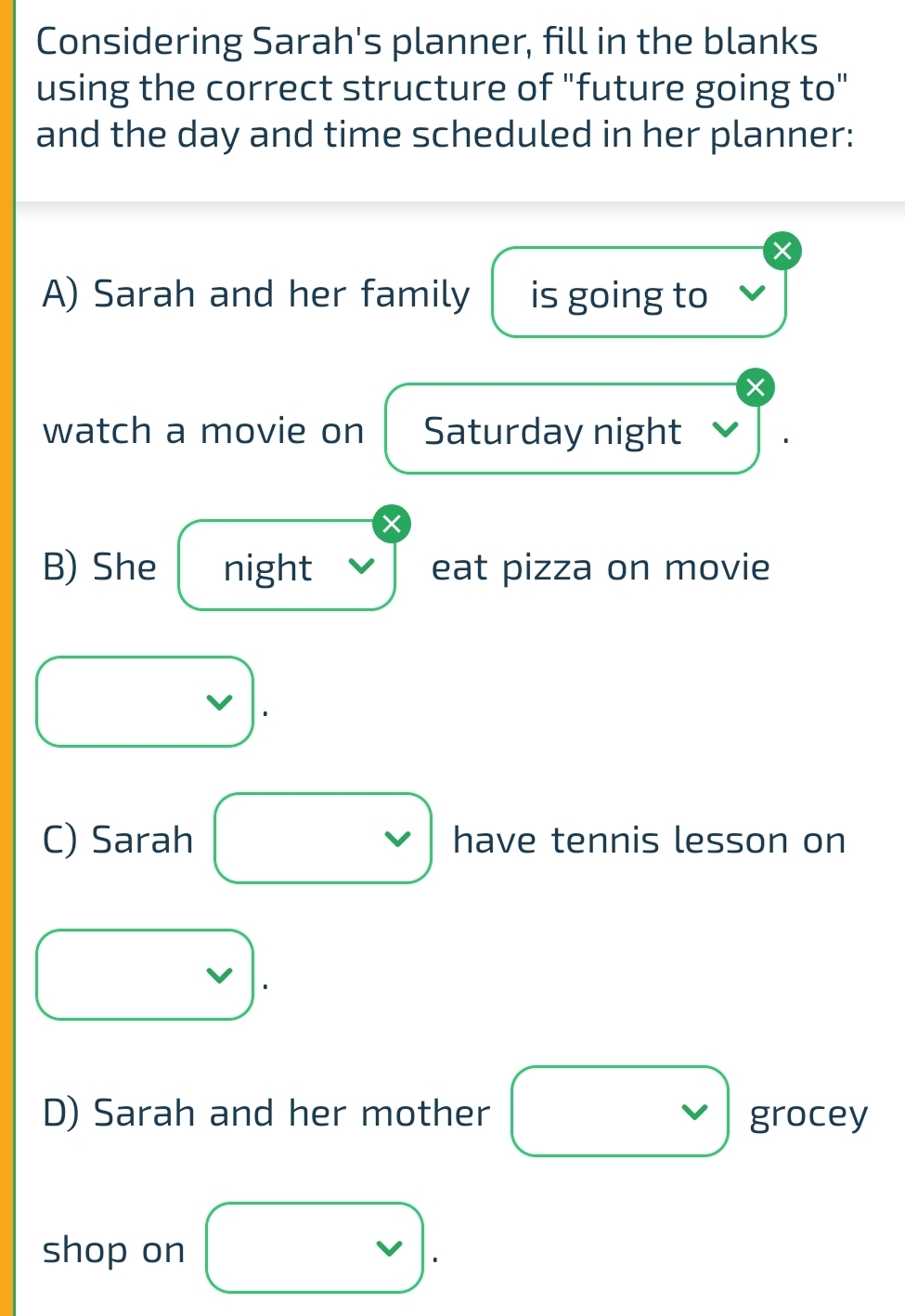 Considering Sarah's planner, fill in the blanks 
using the correct structure of "future going to" 
and the day and time scheduled in her planner: 
A) Sarah and her family is going to 
X 
watch a movie on Saturday night
X
B) She night eat pizza on movie 
1 
C) Sarah □ have tennis lesson on
vee 
D) Sarah and her mother □ grocey 
shop on vee .