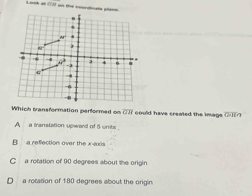 Look at overline GH on the coordinate plane.
6
H^+ 4
G' 2
-8 -6 -4 vector u^(2 -2
2 4 6 8
G
-4
-6
-8
Which transformation performed on overline GH) could have created the image overline GIHI ?
A a translation upward of 5 units
B a reflection over the x-axis
Ca rotation of 90 degrees about the origin
D a rotation of 180 degrees about the origin