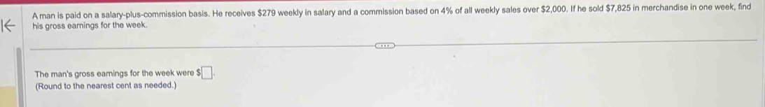 A man is paid on a salary-plus-commission basis. He receives $279 weekly in salary and a commission based on 4% of all weekly sales over $2,000. If he sold $7,825 in merchandise in one week, find 
his gross earnings for the week. 
The man's gross eamings for the week were $□. 
(Round to the nearest cent as needed.)