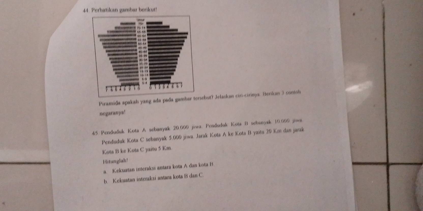 Perhatikan gambar berikut! 
Piramida apakah yang ada pada gamebut? Jelaskan ciri-cirinya. Berikan 3 contoh 
negaranya! 
45. Penduduk Kota A sebanyak 20.000 jiwa. Penduduk Kota B sebanyak 10.000 jiwa 
Penduduk Kota C sebanyak 5,000 jiwa. Jarak Kota A ke Kota B yaitu 20 Km dan jarak 
Kota B ke Kota C yaitu 5 Km. 
Hitunglah! 
a. Kekuatan interaksi antara kota A dan kota B 
b. Kekuatan interaksi antara kota B dan C.