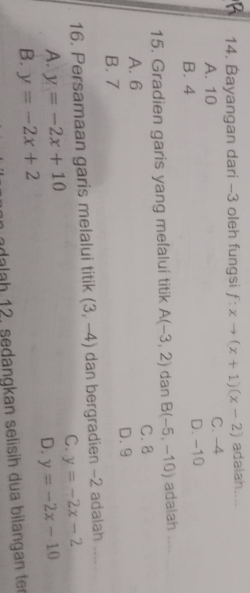 Bayangan dari -3 oleh fungsi f:xto (x+1)(x-2) adalah....
A. 10 C. -4
B. 4
D. -10
15. Gradien garís yang melaluí titik A(-3,2) dan B(-5,-10) adalah_
C. 8
A. 6
D. 9
B. 7
16. Persamaan garis melalui titik (3,-4) dan bergradien -2 adalah ....
C. y=-2x-2
A. y=-2x+10
D. y=-2x-10
B. y=-2x+2
n adalah 12, sedangkan selisih dua bilangan ter