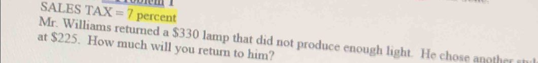 SALES TAX=7 percent 
Mr. Williams returned a $330 lamp that did not produce enough light. He chose another stul 
at $225. How much will you return to him?