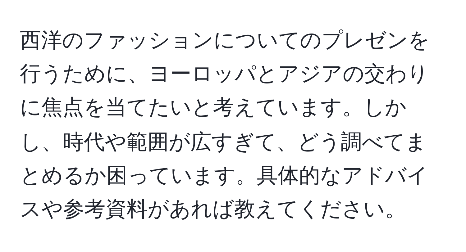 西洋のファッションについてのプレゼンを行うために、ヨーロッパとアジアの交わりに焦点を当てたいと考えています。しかし、時代や範囲が広すぎて、どう調べてまとめるか困っています。具体的なアドバイスや参考資料があれば教えてください。