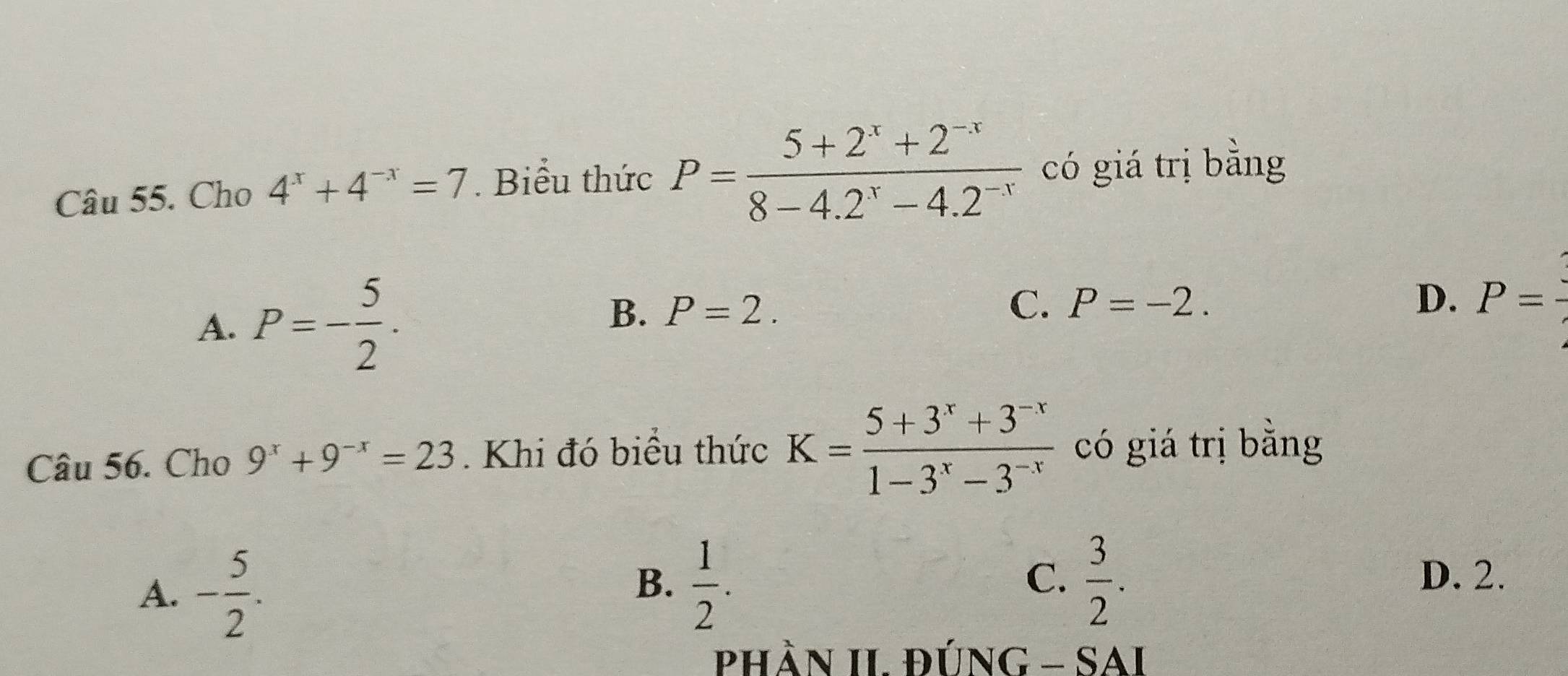 Cho 4^x+4^(-x)=7. Biểu thức P= (5+2^x+2^(-x))/8-4.2^x-4.2^(-x)  có giá trị bằng
C.
B. P=2. P=-2.
D.
A. P=- 5/2 . P=
Câu 56. Cho 9^x+9^(-x)=23. Khi đó biều thức K= (5+3^x+3^(-x))/1-3^x-3^(-x)  có giá trị bằng
A. - 5/2 .
C.
B.  1/2 .  3/2 . D. 2.
PhầN II. ĐÚNG - SAI