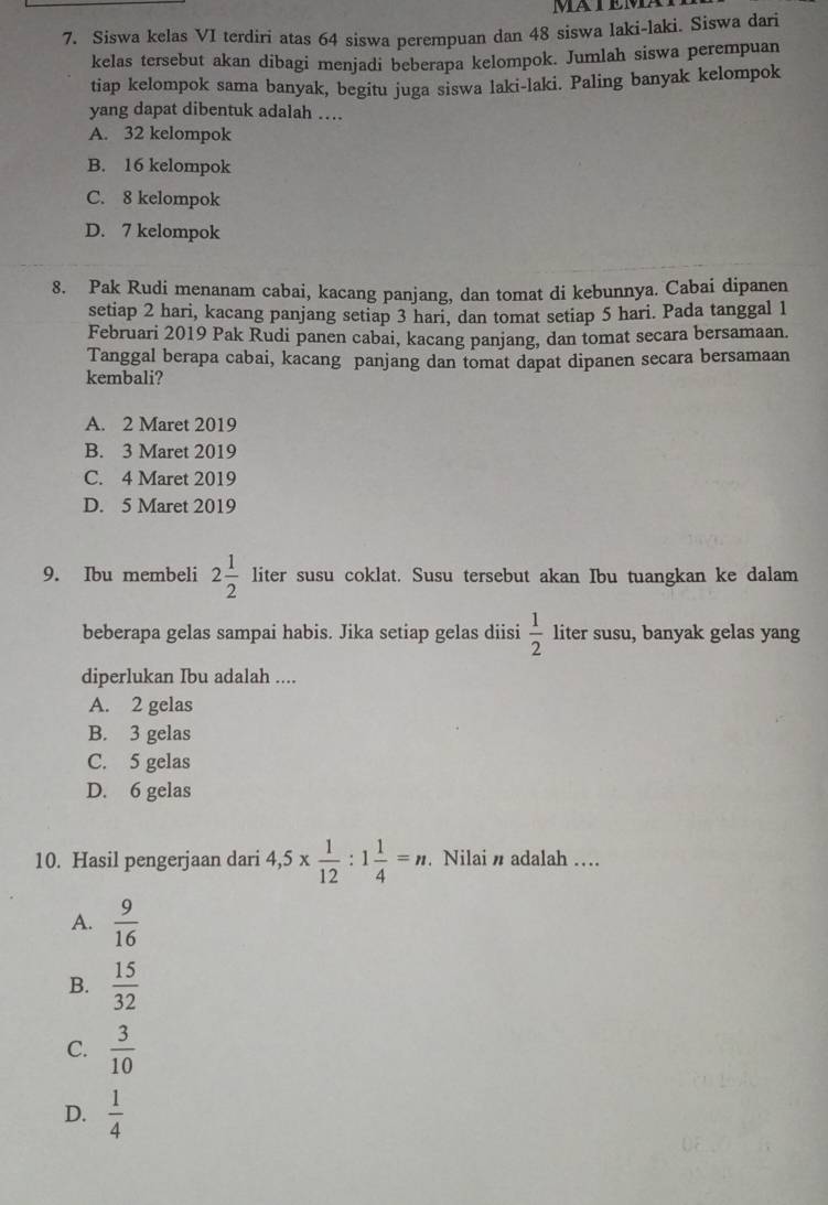 Siswa kelas VI terdiri atas 64 siswa perempuan dan 48 siswa laki-laki. Siswa dari
kelas tersebut akan dibagi menjadi beberapa kelompok. Jumlah siswa perempuan
tiap kelompok sama banyak, begitu juga siswa laki-laki. Paling banyak kelompok
yang dapat dibentuk adalah …
A. 32 kelompok
B. 16 kelompok
C. 8 kelompok
D. 7 kelompok
8. Pak Rudi menanam cabai, kacang panjang, dan tomat di kebunnya. Cabai dipanen
setiap 2 hari, kacang panjang setiap 3 hari, dan tomat setiap 5 hari. Pada tanggal 1
Februari 2019 Pak Rudi panen cabai, kacang panjang, dan tomat secara bersamaan.
Tanggal berapa cabai, kacang panjang dan tomat dapat dipanen secara bersamaan
kembali?
A. 2 Maret 2019
B. 3 Maret 2019
C. 4 Maret 2019
D. 5 Maret 2019
9. Ibu membeli 2 1/2  liter susu coklat. Susu tersebut akan Ibu tuangkan ke dalam
beberapa gelas sampai habis. Jika setiap gelas diisi  1/2  liter susu, banyak gelas yang
diperlukan Ibu adalah ....
A. 2 gelas
B. 3 gelas
C. 5 gelas
D. 6 gelas
10. Hasil pengerjaan dari 4, 5*  1/12  : 1 1/4 =n. Nilai n adalah ....
A.  9/16 
B.  15/32 
C.  3/10 
D.  1/4 