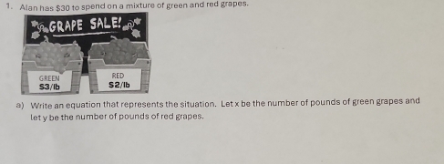 Alan has $30 to spend on a mixture of green and red grapes. 
a) Write an equation that represents the situation. Let x be the number of pounds of green grapes and 
let y be the number of pounds of red grapes.