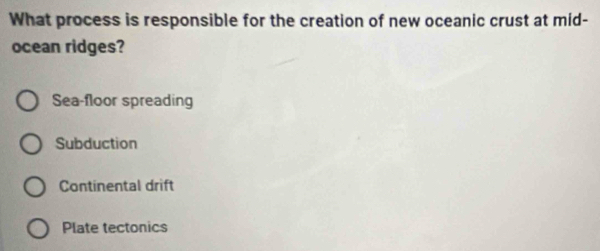 What process is responsible for the creation of new oceanic crust at mid-
ocean ridges?
Sea-floor spreading
Subduction
Continental drift
Plate tectonics