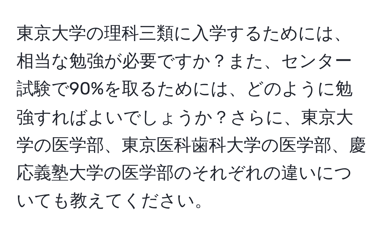 東京大学の理科三類に入学するためには、相当な勉強が必要ですか？また、センター試験で90%を取るためには、どのように勉強すればよいでしょうか？さらに、東京大学の医学部、東京医科歯科大学の医学部、慶応義塾大学の医学部のそれぞれの違いについても教えてください。