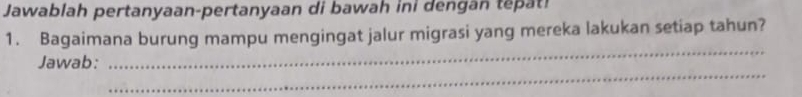 Jawablah pertanyaan-pertanyaan di bawah ini dengan tepat! 
1. Bagaimana burung mampu mengingat jalur migrasi yang mereka lakukan setiap tahun? 
_ 
_ 
Jawab: