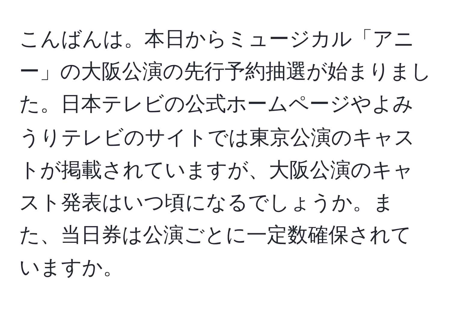 こんばんは。本日からミュージカル「アニー」の大阪公演の先行予約抽選が始まりました。日本テレビの公式ホームページやよみうりテレビのサイトでは東京公演のキャストが掲載されていますが、大阪公演のキャスト発表はいつ頃になるでしょうか。また、当日券は公演ごとに一定数確保されていますか。